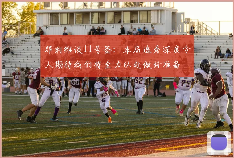 邓利维谈11号签：本届选秀深度令人期待我们将全力以赴做好准备