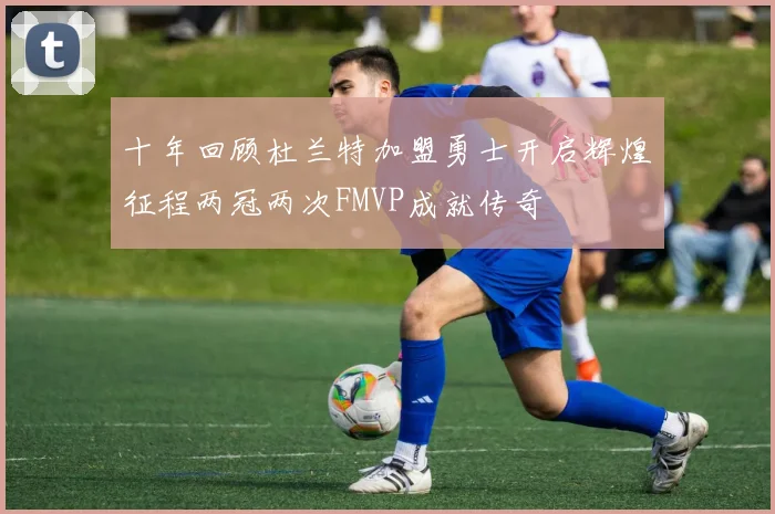 十年回顾杜兰特加盟勇士开启辉煌征程两冠两次FMVP成就传奇