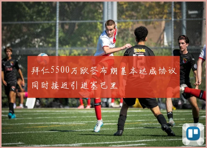 拜仁5500万欧签布朗基本达成协议同时接近引进塞巴里