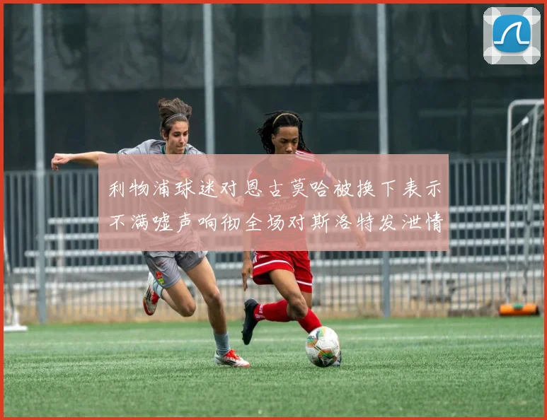 利物浦球迷对恩古莫哈被换下表示不满嘘声响彻全场对斯洛特发泄情绪