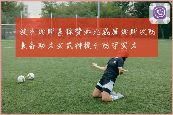 波杰姆斯基称赞加比威廉姆斯攻防兼备助力女武神提升防守实力