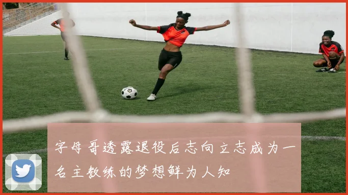 字母哥透露退役后志向立志成为一名主教练的梦想鲜为人知