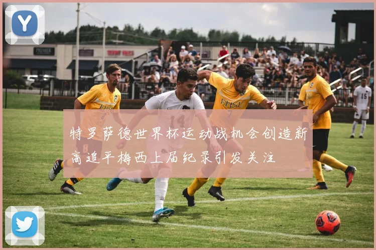 特罗萨德世界杯运动战机会创造新高追平梅西上届纪录引发关注