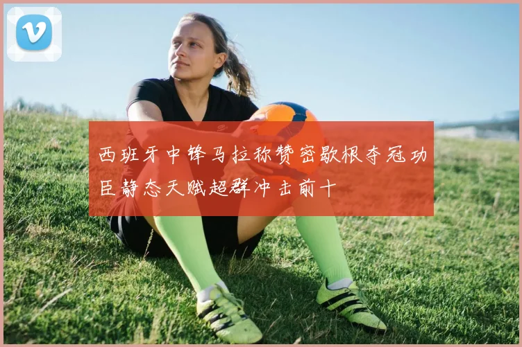 西班牙中锋马拉称赞密歇根夺冠功臣静态天赋超群冲击前十