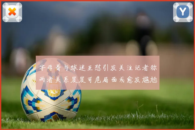 字母哥与球迷互怼引发关注记者称两者关系岌岌可危局面或愈发尴尬