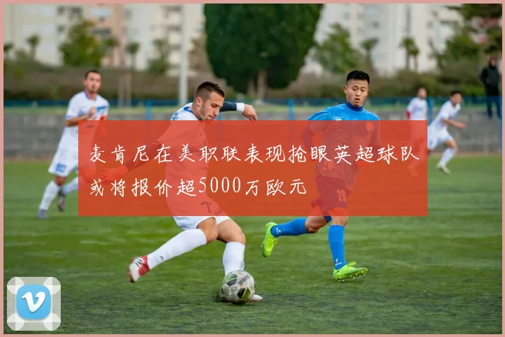 麦肯尼在美职联表现抢眼英超球队或将报价超5000万欧元