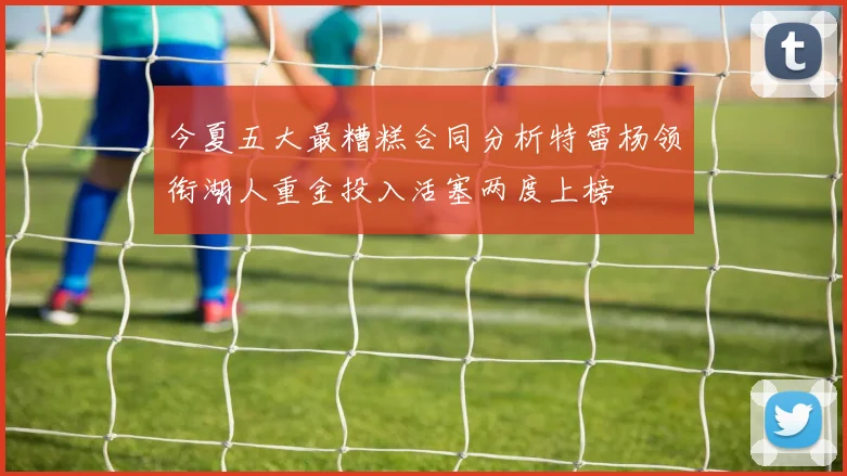 今夏五大最糟糕合同分析特雷杨领衔湖人重金投入活塞两度上榜