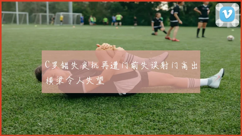 C罗错失良机再遭门前失误射门高出横梁令人失望