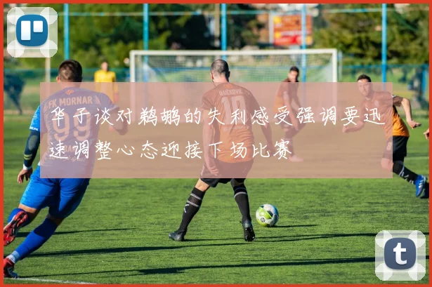 华子谈对鹈鹕的失利感受强调要迅速调整心态迎接下场比赛