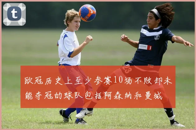 欧冠历史上至少参赛10场不败却未能夺冠的球队包括阿森纳和曼城