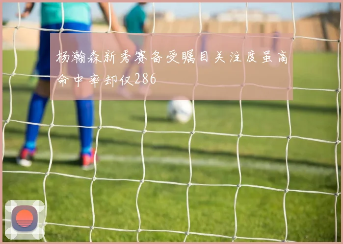 杨瀚森新秀赛备受瞩目关注度虽高命中率却仅286
