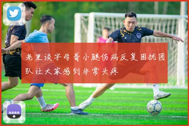 老里谈字母哥小腿伤病反复困扰团队让大家感到非常头疼