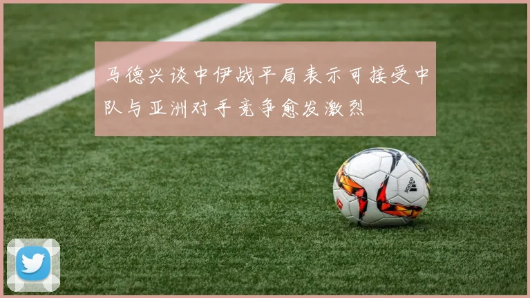 马德兴谈中伊战平局表示可接受中队与亚洲对手竞争愈发激烈