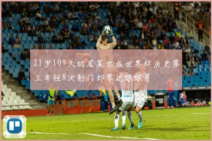 21岁109天的居莱尔成世界杯历史第三年轻8次射门却零进球球员