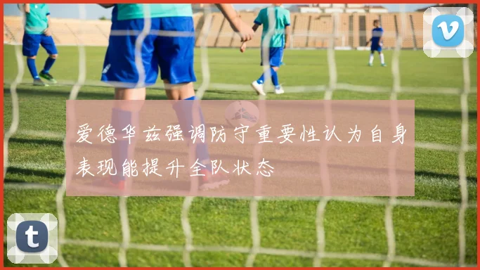 爱德华兹强调防守重要性认为自身表现能提升全队状态