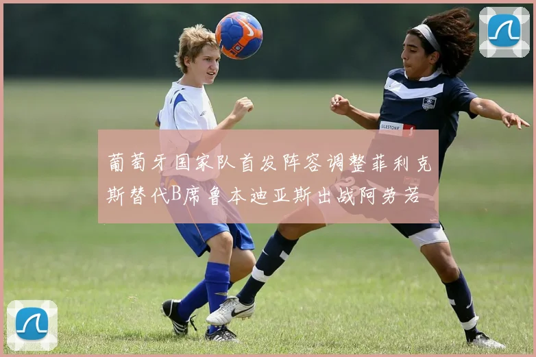 葡萄牙国家队首发阵容调整菲利克斯替代B席鲁本迪亚斯出战阿劳若