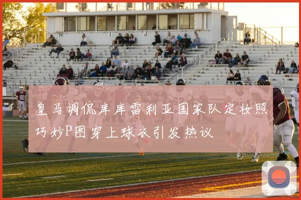 皇马调侃库库雷利亚国家队定妆照巧妙P图穿上球衣引发热议