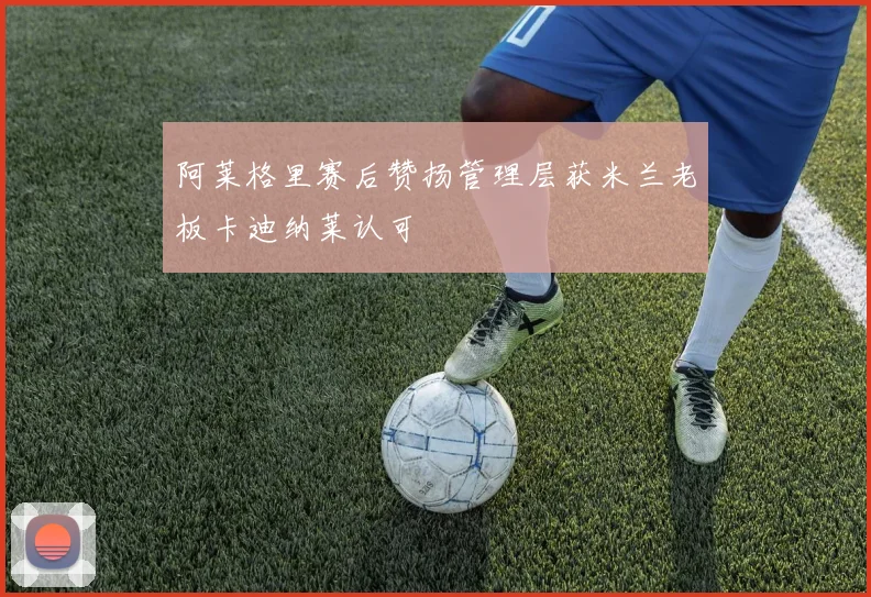 阿莱格里赛后赞扬管理层获米兰老板卡迪纳莱认可