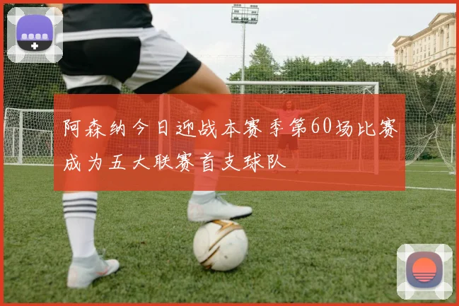 阿森纳今日迎战本赛季第60场比赛成为五大联赛首支球队