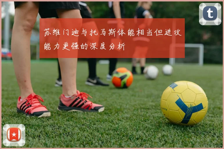 苏维门迪与托马斯体能相当但进攻能力更强的深度分析