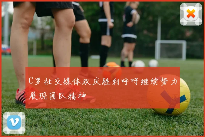 C罗社交媒体欢庆胜利呼吁继续努力展现团队精神
