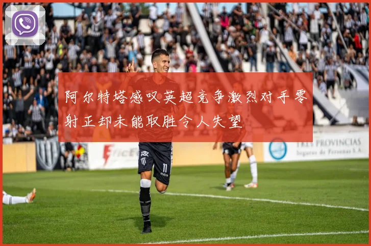 阿尔特塔感叹英超竞争激烈对手零射正却未能取胜令人失望