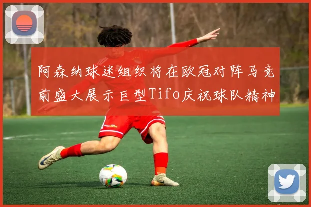 阿森纳球迷组织将在欧冠对阵马竞前盛大展示巨型Tifo庆祝球队精神